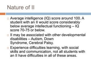 Nature of II
   Average intelligence (IQ) score around 100. A
    student with an II would score considerably
    below average intellectual functioning – IQ
    score 70-75 or below.
   II may be associated with other developmental
    disabilities – Autism, Down
    Syndrome, Cerebral Palsy.
   Experience difficulties learning, with social
    skills and communication, not all students with
    an II have difficulties in all of these areas.
 