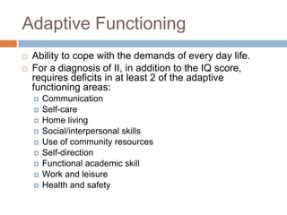 Adaptive Functioning
   Ability to cope with the demands of every day life.
   For a diagnosis of II, in addition to the IQ score,
    requires deficits in at least 2 of the adaptive
    functioning areas:
       Communication
       Self-care
       Home living
       Social/interpersonal skills
       Use of community resources
       Self-direction
       Functional academic skill
       Work and leisure
       Health and safety
 