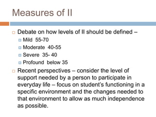 Measures of II
   Debate on how levels of II should be defined –
     Mild 55-70
     Moderate 40-55

     Severe 35- 40

     Profound below 35

   Recent perspectives – consider the level of
    support needed by a person to participate in
    everyday life – focus on student’s functioning in a
    specific environment and the changes needed to
    that environment to allow as much independence
    as possible.
 