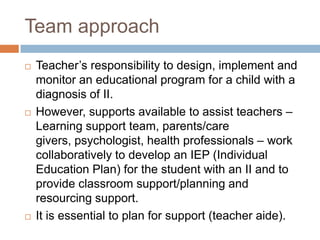 Team approach
   Teacher’s responsibility to design, implement and
    monitor an educational program for a child with a
    diagnosis of II.
   However, supports available to assist teachers –
    Learning support team, parents/care
    givers, psychologist, health professionals – work
    collaboratively to develop an IEP (Individual
    Education Plan) for the student with an II and to
    provide classroom support/planning and
    resourcing support.
   It is essential to plan for support (teacher aide).
 