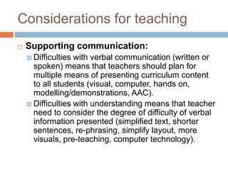 Considerations for teaching
   Supporting communication:
     Difficulties with verbal communication (written or
      spoken) means that teachers should plan for
      multiple means of presenting curriculum content
      to all students (visual, computer, hands on,
      modelling/demonstrations, AAC).
     Difficulties with understanding means that teacher
      need to consider the degree of difficulty of verbal
      information presented (simplified text, shorter
      sentences, re-phrasing, simplify layout, more
      visuals, pre-teaching, computer technology).
 