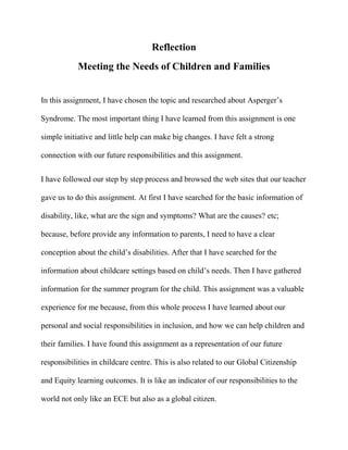 Reflection
Meeting the Needs of Children and Families
In this assignment, I have chosen the topic and researched about Asperger’s
Syndrome. The most important thing I have learned from this assignment is one
simple initiative and little help can make big changes. I have felt a strong
connection with our future responsibilities and this assignment.
I have followed our step by step process and browsed the web sites that our teacher
gave us to do this assignment. At first I have searched for the basic information of
disability, like, what are the sign and symptoms? What are the causes? etc;
because, before provide any information to parents, I need to have a clear
conception about the child’s disabilities. After that I have searched for the
information about childcare settings based on child’s needs. Then I have gathered
information for the summer program for the child. This assignment was a valuable
experience for me because, from this whole process I have learned about our
personal and social responsibilities in inclusion, and how we can help children and
their families. I have found this assignment as a representation of our future
responsibilities in childcare centre. This is also related to our Global Citizenship
and Equity learning outcomes. It is like an indicator of our responsibilities to the
world not only like an ECE but also as a global citizen.
 