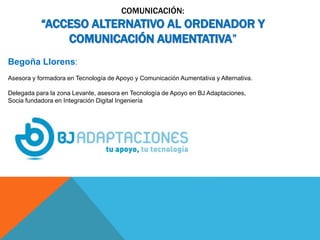 COMUNICACIÓN:
“ACCESO ALTERNATIVO AL ORDENADOR Y
COMUNICACIÓN AUMENTATIVA”
Begoña Llorens:
Asesora y formadora en Tecnología de Apoyo y Comunicación Aumentativa y Alternativa.
Delegada para la zona Levante, asesora en Tecnología de Apoyo en BJ Adaptaciones,
Socia fundadora en Integración Digital Ingeniería
 