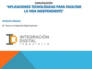 COMUNICACIÓN:
“APLICACIONES TECNOLÓGICAS PARA FACILITAR
LA VIDA INDEPENDIENTE”
Antonio Atarés:
Dir. Técnico en Integración Digital Ingeniería
 
