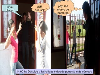 Chau chicas! ¡Uff, que sol! ¡ Ay, me muero de hambre!. 14:00 hs Despide a las chicas y decide ponerse más cómodo 