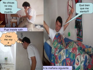 Pupi insiste salir. No chicas no voy, estoy muerto. Chau me voy a dormir. A la mañana siguiente … Qué bien que me siento!!! 