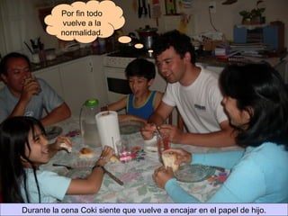 Durante la cena Coki siente que vuelve a encajar en el papel de hijo. Por fin todo vuelve a la normalidad. 
