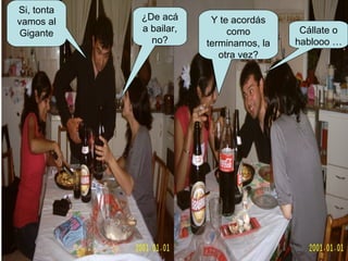 Si, tonta vamos al Gigante ¿De acá a bailar, no? Y te acordás como terminamos, la otra vez? Cállate o hablooo … 