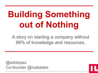 Building Something 
out of Nothing 
A story on starting a company without 
99% of knowledge and resources. 
@edolopez 
Co-founder @icalialabs 
 