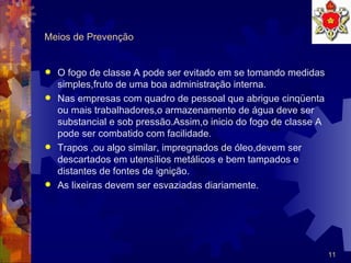 Meios de Prevenção O fogo de classe A pode ser evitado em se tomando medidas simples,fruto de uma boa administração interna. Nas empresas com quadro de pessoal que abrigue cinqüenta ou mais trabalhadores,o armazenamento de água deve ser substancial e sob pressão.Assim,o inicio do fogo de classe A pode ser combatido com facilidade. Trapos ,ou algo similar, impregnados de óleo,devem ser descartados em utensílios metálicos e bem tampados e distantes de fontes de ignição. As lixeiras devem ser esvaziadas diariamente.  