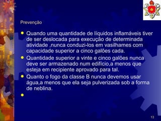 Prevenção Quando uma quantidade de líquidos inflamáveis tiver de ser deslocada para execução de determinada atividade ,nunca conduzi-los em vasilhames com capacidade superior a cinco galões cada.  Quantidade superior a vinte e cinco galões nunca deve ser armazenado num edifício,a menos que esteja em recipiente aprovado para tal. Quanto o fogo da classe B nunca devemos usar água,a menos que ela seja pulverizada sob a forma de neblina. 