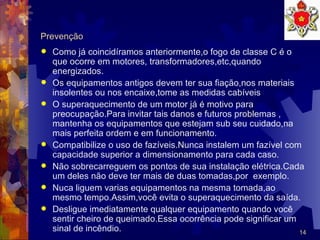 Prevenção Como já coincidíramos anteriormente,o fogo de classe C é o que ocorre em motores, transformadores,etc,quando energizados. Os equipamentos antigos devem ter sua fiação,nos materiais insolentes ou nos encaixe,tome as medidas cabíveis O superaquecimento de um motor já é motivo para preocupação.Para invitar tais danos e futuros problemas , mantenha os equipamentos que estejam sub seu cuidado,na mais perfeita ordem e em funcionamento. Compatibilize o uso de fazíveis.Nunca instalem um fazível com capacidade superior a dimensionamento para cada caso.  Não sobrecarreguem os pontos de sua instalação elétrica.Cada um deles não deve ter mais de duas tomadas,por  exemplo. Nuca liguem varias equipamentos na mesma tomada,ao mesmo tempo.Assim,você evita o superaquecimento da saída. Desligue imediatamente qualquer equipamento quando você sentir cheiro de queimado.Essa ocorrência pode significar um sinal de incêndio. 