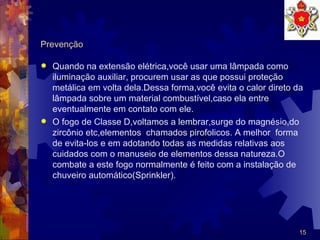 Prevenção Quando na extensão elétrica,você usar uma lâmpada como iluminação auxiliar, procurem usar as que possui proteção metálica em volta dela.Dessa forma,você evita o calor direto da lâmpada sobre um material combustível,caso ela entre eventualmente em contato com ele. O fogo de Classe D,voltamos a lembrar,surge do magnésio,do zircônio etc,elementos  chamados pirofolicos. A melhor  forma de evita-los e em adotando todas as medidas relativas aos  cuidados com o manuseio de elementos dessa natureza.O combate a este fogo normalmente é feito com a instalação de chuveiro automático(Sprinkler).  