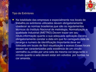 Tipo de Extintores Na totalidade das empresas e especialmente nos locais de trabalho,os extintores utilizados devem obrigatoriamente obedecer as normas brasileiras,que são os regulamentos técnicos do Instituto Nacional de metrologia, Normalização e qualidade Industrial (IMETRO).Devem trazer em seu rótulo,informação quanto a sua adequada aplicação.Devera obrigatoriamente constar a data em que foi carregado,data de recarga e numero de identificação.Importante:deve ser colocado em locais de fácil visualização e acesso.Esses locais devem ser caracterizados pela existência de um circulo vermelho ou,então,por uma seta da mesma cor,larga.tanto o círculo quanto a seta devem estar em volvidos  por bordas na cor amarela.  