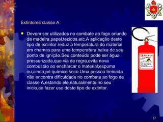 Extintores classe A Devem ser utilizados no combate ao fogo oriundo da madeira,papel,tecidos,etc.A aplicação deste tipo de extintor reduz a temperatura do material em chamas para uma temperatura baixa de seu  ponto de ignição.Seu conteúdo pode ser água pressurizada,que via de regra,evita nova combustão ao encharcar o material;espuma ou,ainda,pó químico seco.Uma pessoa treinada não encontra dificuldade no combate ao fogo de classe A,estando ele,naturalmente,no seu inicio,ao fazer uso deste tipo de extintor. 