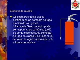 Extintores de classe B Os extintores desta classe destinam-se ao combate ao fogo em líquidos ou gases  inflamáveis.Seu conteúdo pode ser espuma,gás carbônico (co2) ou pó químico seco.No combate  ao fogo de classe B só usar água se tratar de água pulverizada sob a forma de neblina. 