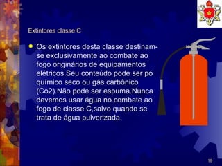 Extintores classe C Os extintores desta classe destinam-se exclusivamente ao combate ao fogo originários de equipamentos elétricos.Seu conteúdo pode ser pó químico seco ou gás carbônico (Co2).Não pode ser espuma.Nunca devemos usar água no combate ao fogo de classe C,salvo quando se trata de água pulverizada. 