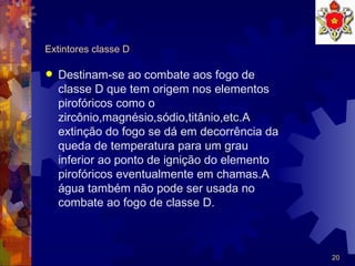 Extintores classe D Destinam-se ao combate aos fogo de classe D que tem origem nos elementos pirofóricos como o zircônio,magnésio,sódio,titânio,etc.A extinção do fogo se dá em decorrência da queda de temperatura para um grau inferior ao ponto de ignição do elemento pirofóricos eventualmente em chamas.A água também não pode ser usada no combate ao fogo de classe D. 