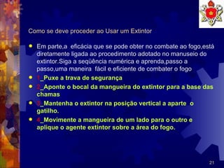 Como se deve proceder ao Usar um Extintor Em parte,a  eficácia que se pode obter no combate ao fogo,está diretamente ligada ao procedimento adotado no manuseio do extintor.Siga a seqüência numérica e aprenda,passo a passo,uma maneira  fácil e eficiente de combater o fogo 1 _Puxe a trava de segurança 2 _Aponte o bocal da mangueira do extintor para a base das chamas 3 _Mantenha o extintor na posição vertical a aparte  o gatilho. 4 _Movimente a mangueira de um lado para o outro e aplique o agente extintor sobre a área do fogo. 