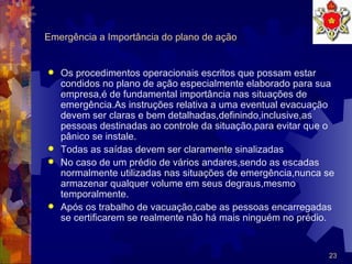 Emergência a Importância do plano de ação Os procedimentos operacionais escritos que possam estar condidos no plano de ação especialmente elaborado para sua empresa,é de fundamental importância nas situações de emergência.As instruções relativa a uma eventual evacuação devem ser claras e bem detalhadas,definindo,inclusive,as pessoas destinadas ao controle da situação,para evitar que o pânico se instale. Todas as saídas devem ser claramente sinalizadas  No caso de um prédio de vários andares,sendo as escadas normalmente utilizadas nas situações de emergência,nunca se armazenar qualquer volume em seus degraus,mesmo temporalmente.  Após os trabalho de vacuação,cabe as pessoas encarregadas se certificarem se realmente não há mais ninguém no prédio. 