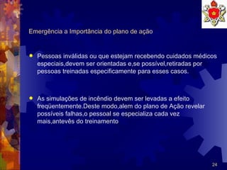 Emergência a Importância do plano de ação Pessoas inválidas ou que estejam recebendo cuidados médicos especiais,devem ser orientadas e,se possível,retiradas por pessoas treinadas especificamente para esses casos. As simulações de incêndio devem ser levadas a efeito freqüentemente.Deste modo,alem do plano de Ação revelar possíveis falhas,o pessoal se especializa cada vez mais,antevês do treinamento  
