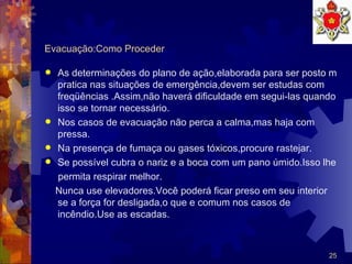 Evacuação:Como Proceder As determinações do plano de ação,elaborada para ser posto m pratica nas situações de emergência,devem ser estudas com freqüências .Assim,não haverá dificuldade em segui-las quando isso se tornar necessário.  Nos casos de evacuação não perca a calma,mas haja com pressa. Na presença de fumaça ou gases tóxicos,procure rastejar. Se possível cubra o nariz e a boca com um pano úmido.Isso lhe permita respirar melhor. Nunca use elevadores.Você poderá ficar preso em seu interior se a força for desligada,o que e comum nos casos de incêndio.Use as escadas.  
