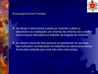 Evacuação:Como Proceder Ao atingir o térrio,feche a porta se você for o ultimo a abandonar as instalações em chamas,No entanto,não convém tranca-la,pois dificultaria os trabalho da brigada de incêndio. Ao deixar a área de risco,procure se apresentar as pessoas que estiverem coordenando os trabalhas de salvamento.dessa forma,elas saberão que você não esta mais perigo. 