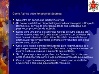 Como Agir se você for pego de Supresa  Não entre em pânico.Sua lucidez-lhe a vida Se houver um telefone disponível,ligue imediatamente para o Corpo de Bombeiro.ou serviço de emergência,dando sua localização e,se passível,as proporções de incêndio. Nunca abra uma porta  se sentir que há fogo do outro lado.Se ela estiver quente ,o que você pode saber tocando-a com as costas de uma das mãos,busque  outra  saída. Se, infelizmente,não houver alternativa,procure vedar todas as frestas em volta dela com o que estiver a seu alcance. Caso você  esteja  sentindo dificuldades para respirar,abaixe-se e procure permanecer junto ao piso.Se houver uma janela abra-a,ou até mesmo quebre-a,para que o ambiente seja ventilado. Se o fogo atingir a sua roupa,não corra.Deite no chão e role para abafá-lo.Quando você corre o fogo aumenta,alimentado pelo oxigênio. Caso a roupa de um colega esteja em chamas,procure abafa-las envolvendo-o com uma jaqueta,tapete,manta,etc. 