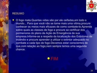 RESUMO O fogo mata.Quantas vidas são por ele ceifadas,em todo o mundo... Para que você não se torne mais uma vitima,procure conhecer os meios mais eficazes de como combate-lo.Aprenda sobre quais as classes de fogo e procure se certificar dos pormenores do plano de Ação de Emergência de sua empresa.Informe-se a respeito da localização dos Extintores de incêndio e procure aprender a utilizar o extintor adequado no combate a cada tipo de fogo.Devemos estar conscientes de que,com relação ao fogo,nem sempre temos uma segunda  chance. FIM 