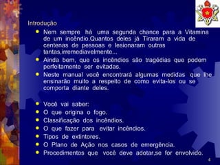 Introdução Nem  sempre  há  uma  segunda  chance  para  a  Vitamina  de  um  incêndio.Quantos  deles  já  Tiraram  a  vida  de  centenas  de  pessoas  e  lesionaram  outras  tantas,irremediavelmente... Ainda  bem,  que  os  incêndios  são  tragédias  que  podem  perfeitamente  ser  evitadas. Neste  manual  você  encontrará  algumas  medidas  que  lhe  ensinarão  muito  a  respeito  de  como  evita-los  ou  se  comporta  diante  deles. Você  vai  saber: O  que  origina  o  fogo. Classificação  dos  incêndios. O  que  fazer  para  evitar  incêndios.  Tipos  de  extintores. O  Plano  de  Ação  nos  casos  de  emergência. Procedimentos  que  você  deve  adotar,se  for  envolvido. 