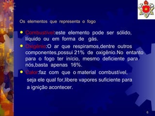 Os  elementos  que  representa  o  fogo Combustível :este  elemento  pode  ser  sólido,  líquido  ou  em  forma  de  gás.  Oxigênio :O  ar  que  respiramos,dentre  outros  componentes,possui 21%  de  oxigênio.No  entanto  para  o  fogo  ter  início,  mesmo  deficiente  para  nós,basta  apenas  16%. Calor :faz  com  que  o material  combustível, seja ele qual for,libere vapores suficiente para a ignição acontecer.  