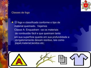 Classes de fogo O fogo e classificado conforme o tipo de material queimado.  Vejamos Classe A- Enquadram –se os materiais de combustão fácil e que queimam tanto  em sua superfície quanto em sua profundidade e obrigatoriamente deixam resíduo, tais como papel,material,tecidos etc;  