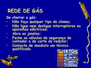REDE DE GÁS Se cheirar a gás: Não faça qualquer tipo de chama; Não ligue nem desligue interruptores ou aparelhos eléctricos; Abra as janelas; Feche as válvulas de segurança de contador e de corte do redutor; Contacte de imediato um técnico qualificado. 