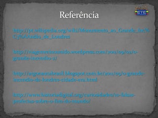 http://pt.wikipedia.org/wiki/Monumento_ao_Grande_Inc%
C3%AAndio_de_Londres
http://viagemreinounido.wordpress.com/2011/09/02/o-
grande-incendio-2/
http://argonautabrasil.blogspot.com.br/2011/05/o-grande-
incendio-de-londres-cidade-era.html
http://www.historiadigital.org/curiosidades/10-falsas-
profecias-sobre-o-fim-do-mundo/
 