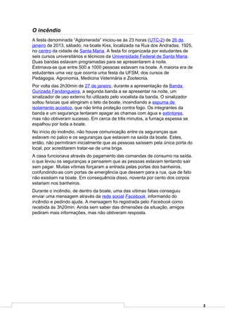 O incêndio
A festa denominada “Aglomerada” iniciou-se às 23 horas (UTC-2) de 26 de
janeiro de 2013, sábado, na boate Kiss, localizada na Rua dos Andradas, 1925,
no centro da cidade de Santa Maria. A festa foi organizada por estudantes de
seis cursos universitários e técnicos da Universidade Federal de Santa Maria.
Duas bandas estavam programadas para se apresentarem à noite.
Estimava-se que entre 500 a 1000 pessoas estavam na boate. A maioria era de
estudantes uma vez que ocorria uma festa da UFSM, dos cursos de
Pedagogia, Agronomia, Medicina Veterinária e Zootecnia.
Por volta das 2h30min de 27 de janeiro, durante a apresentação da Banda
Gurizada Fandangueira, a segunda banda a se apresentar na noite, um
sinalizador de uso externo foi utilizado pelo vocalista da banda. O sinalizador
soltou faíscas que atingiram o teto da boate, incendiando a espuma de
isolamento acústico, que não tinha proteção contra fogo. Os integrantes da
banda e um segurança tentaram apagar as chamas com água e extintores,
mas não obtiveram sucesso. Em cerca de três minutos, a fumaça espessa se
espalhou por toda a boate.
No início do incêndio, não houve comunicação entre os seguranças que
estavam no palco e os seguranças que estavam na saída da boate. Estes,
então, não permitiram inicialmente que as pessoas saíssem pela única porta do
local, por acreditarem tratar-se de uma briga.
A casa funcionava através do pagamento das comandas de consumo na saída,
o que levou os seguranças a pensarem que as pessoas estavam tentando sair
sem pagar. Muitas vítimas forçaram a entrada pelas portas dos banheiros,
confundindo-as com portas de emergência que dessem para a rua, que de fato
não existiam na boate. Em consequência disso, noventa por cento dos corpos
estariam nos banheiros.
Durante o incêndio, de dentro da boate, uma das vítimas fatais conseguiu
enviar uma mensagem através da rede social Facebook, informando do
incêndio e pedindo ajuda. A mensagem foi registrada pelo Facebook como
recebida às 3h20min. Ainda sem saber das dimensões da situação, amigos
pediram mais informações, mas não obtiveram resposta.




                                                                                  3
 