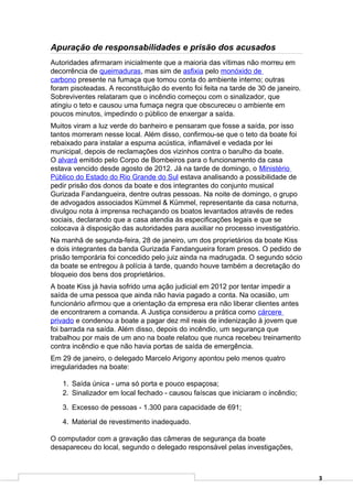 Apuração de responsabilidades e prisão dos acusados
Autoridades afirmaram inicialmente que a maioria das vítimas não morreu em
decorrência de queimaduras, mas sim de asfixia pelo monóxido de
carbono presente na fumaça que tomou conta do ambiente interno; outras
foram pisoteadas. A reconstituição do evento foi feita na tarde de 30 de janeiro.
Sobreviventes relataram que o incêndio começou com o sinalizador, que
atingiu o teto e causou uma fumaça negra que obscureceu o ambiente em
poucos minutos, impedindo o público de enxergar a saída.
Muitos viram a luz verde do banheiro e pensaram que fosse a saída, por isso
tantos morreram nesse local. Além disso, confirmou-se que o teto da boate foi
rebaixado para instalar a espuma acústica, inflamável e vedada por lei
municipal, depois de reclamações dos vizinhos contra o barulho da boate.
O alvará emitido pelo Corpo de Bombeiros para o funcionamento da casa
estava vencido desde agosto de 2012. Já na tarde de domingo, o Ministério
Público do Estado do Rio Grande do Sul estava analisando a possibilidade de
pedir prisão dos donos da boate e dos integrantes do conjunto musical
Gurizada Fandangueira, dentre outras pessoas. Na noite de domingo, o grupo
de advogados associados Kümmel & Kümmel, representante da casa noturna,
divulgou nota à imprensa rechaçando os boatos levantados através de redes
sociais, declarando que a casa atendia às especificações legais e que se
colocava à disposição das autoridades para auxiliar no processo investigatório.
Na manhã de segunda-feira, 28 de janeiro, um dos proprietários da boate Kiss
e dois integrantes da banda Gurizada Fandangueira foram presos. O pedido de
prisão temporária foi concedido pelo juiz ainda na madrugada. O segundo sócio
da boate se entregou à polícia à tarde, quando houve também a decretação do
bloqueio dos bens dos proprietários.
A boate Kiss já havia sofrido uma ação judicial em 2012 por tentar impedir a
saída de uma pessoa que ainda não havia pagado a conta. Na ocasião, um
funcionário afirmou que a orientação da empresa era não liberar clientes antes
de encontrarem a comanda. A Justiça considerou a prática como cárcere
privado e condenou a boate a pagar dez mil reais de indenização à jovem que
foi barrada na saída. Além disso, depois do incêndio, um segurança que
trabalhou por mais de um ano na boate relatou que nunca recebeu treinamento
contra incêndio e que não havia portas de saída de emergência.
Em 29 de janeiro, o delegado Marcelo Arigony apontou pelo menos quatro
irregularidades na boate:

   1. Saída única - uma só porta e pouco espaçosa;
   2. Sinalizador em local fechado - causou faíscas que iniciaram o incêndio;

   3. Excesso de pessoas - 1.300 para capacidade de 691;

   4. Material de revestimento inadequado.

O computador com a gravação das câmeras de segurança da boate
desapareceu do local, segundo o delegado responsável pelas investigações,



                                                                                    3
 