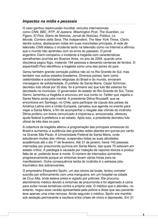 Impactos na mídia e pessoais
O caso ganhou repercussão mundial, veículos internacionais
como CNN, BBC, RTP, Al Jazeera, Washington Post, The Guardian, Le
Figaro, El País, Diário de Notícias, Jornal de Notícias, Público, Le
Monde, Corriere della Sera, The Independent, The New York Times, Clarín,
dentre outros, destacaram notas em suas manchetes principais. A rede de
televisão CNN relatou o incidente tanto na televisão como na Internet e afirmou
que o mundo não aprendeu com os erros do passado. O jornal
argentino Clarín comparou o incidente à tragédia com características
semelhantes ocorrida em Buenos Aires, no ano de 2004, quando uma
discoteca pegou fogo, matando 194 pessoas e deixando centenas de feridos. O
espanholEl País identificou a tragédia como uma das piores do país.
Gerou também grande comoção pública não só no Rio Grande do Sul, mas
também nos outros estados brasileiros. Diversos países, bem como
celebridades e autoridades religiosas do Brasil e do mundo, enviaram
mensagens de solidariedade. O prefeito de Santa Maria, Cezar Schirmer,
decretou luto oficial por 30 dias, foi à primeira vez que luto tão extenso foi
decretado no município. O governador do estado do Rio Grande do Sul, Tarso
Genro, lamentou a tragédia e anunciou em sua conta no Twitter que viajaria a
Santa Maria ainda pela manhã. A presidente Dilma Rousseff, que se
encontrava em Santiago, no Chile, para participar da cúpula dos países da
América Latina com a União Europeia, cancelou sua agenda no evento para
viajar a Santa Maria, a fim de acompanhar o resgate das vítimas do incêndio.
Dilma proferiu um breve comunicado à imprensa e, emocionada, ofereceu
ajuda federal à prefeitura e ao estado. Após isso, a presidente decretou luto
oficial de três dias no país.
A cobertura da tragédia alterou a programação das principais emissoras do
Brasil e aumentou a audiência das grandes redes abertas em quinze por cento
na Grande São Paulo. A Universidade Federal de Santa Maria, onde
estudavam muitas das vítimas, suspendeu todas as suas atividades
acadêmicas até o dia 1º de fevereiro. Até 31 de janeiro, havia 143 pessoas
internadas por pneumonite química em Santa Maria, das quais 75 estavam em
estado crítico. A patologia é causada por inalação de vapores tóxicos e produz
falta de ar, podendo levar à morte. O número de internados aumentou
progressivamente porque os sintomas levam várias horas para se
manifestarem. Outra consequência tardia do incêndio é o estresse pós-
traumático dos sobreviventes.
O empresário Elissandro Spohr, um dos sócios da boate, tentou cometer
suicídio por enforcamento com uma mangueira, em um hospital na cidade
de Cruz Alta, onde estava preso e vigiado por policiais. Ele procurou
atendimento médico devido a sintomas de pneumonite e foi algemado à cama
para evitar novas tentativas contra a própria vida. O médico que o atendeu, no
entanto, negou essa versão apresentada pela polícia e disse que seu paciente
teve apenas uma crise nervosa. Ainda segundo o médico, Spohr era mantido
sob sedação permanente e oscilava entre crises de choro e depressão. Em 31




                                                                                  3
 