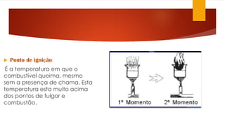  Ponto de ignição:
É a temperatura em que o
combustível queima, mesmo
sem a presença de chama. Esta
temperatura esta muito acima
dos pontos de fulgor e
combustão.
 