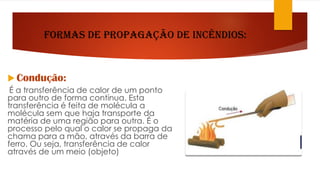 Formas de propagação de Incêndios:
 Condução:
É a transferência de calor de um ponto
para outro de forma contínua. Esta
transferência é feita de molécula a
molécula sem que haja transporte da
matéria de uma região para outra. É o
processo pelo qual o calor se propaga da
chama para a mão, através da barra de
ferro. Ou seja, transferência de calor
através de um meio (objeto)
 