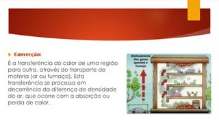  Convecção:
É a transferência do calor de uma região
para outra, através do transporte de
matéria (ar ou fumaça). Esta
transferência se processa em
decorrência da diferença de densidade
do ar, que ocorre com a absorção ou
perda de calor.
 