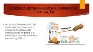 Diferença entre Condução, Convecção
e Irradiação
 A condução se espalha de
molécula por molécula, a
convecção através do
transporte de matéria e a
irradiação através de ondas
eletromagnéticas
 