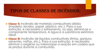Tipos de classes de Incêndios:
 Classe A: Incêndio de materiais combustíveis sólidos
(madeira, tecidos, papel, plástico, etc.). Para a sua
extinção, é necessário o esfriamento, ou seja, elimina-se o
componente temperatura. A água é a substância extintora
ideal.
 Classe B: Incêndio de líquidos combustíveis (tintas, gordura,
solventes, naftas, etc.). Para a sua extinção, é necessário
eliminar o oxigênio ou interromper a reação em cadeia que
se produz durante a combustão.
 