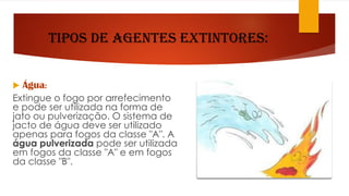 Tipos de Agentes Extintores:
 Água:
Extingue o fogo por arrefecimento
e pode ser utilizada na forma de
jato ou pulverização. O sistema de
jacto de água deve ser utilizado
apenas para fogos da classe "A". A
água pulverizada pode ser utilizada
em fogos da classe "A" e em fogos
da classe "B".
 