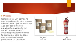  Pó seco:
Geralmente é um composto
químico à base de bicarbonato
de soda e um agente hidrófobo.
Age por abafamento e
paralisação da reação em
cadeia. Atualmente são
utilizados principalmente dois
tipos de pó seco; o pó seco
químico normal e o pó
polivalente, ou anti-brasa.
Pó seco
químico
Pó
polivalente
 