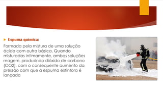  Espuma química:
Formada pela mistura de uma solução
ácida com outra básica. Quando
misturadas intimamente, ambas soluções
reagem, produzindo dióxido de carbono
(CO2), com o consequente aumento da
pressão com que a espuma extintora é
lançada
 