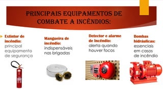 Principais Equipamentos de
combate a Incêndios:
 Extintor de
incêndio:
principal
equipamento
de segurança
Mangueira de
incêndio:
indispensáveis
nas brigadas
Detector e alarme
de Incêndio:
alerta quando
houver focos
Bombas
hidráulicas:
essenciais
em casos
de incêndio
 