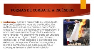 Formas de Combate a Incêndios
 Abafamento: consiste na retirada ou redução do
teor de Oxigênio no local da combustão. É o
método mais eficaz no combate ao incêndio
classe B. No caso de líquidos, muito aquecidos, é
necessário o resfriamento posterior, evitando
nova ignição. No abafamento pode ser utilizado
um cobertor ou algum objeto, que abafe a
combustão, o mais indicado é a utilização dos
extintores de espuma. Com isso conseguimos
retirar o comburente, no caso o oxigênio, e
consequentemente eliminar o incêndio.
 