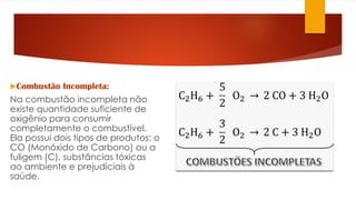 Combustão Incompleta:
Na combustão incompleta não
existe quantidade suficiente de
oxigênio para consumir
completamente o combustível.
Ela possui dois tipos de produtos: o
CO (Monóxido de Carbono) ou a
fuligem (C), substâncias tóxicas
ao ambiente e prejudiciais à
saúde.
 