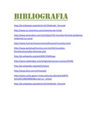 Bibliografia
http://pt.wikipedia.org/wiki/Inc%C3%AAndio_florestal
http://www.os-sinonimos.com/sinonimo-de-incide
http://www.pmanalysis.com.br/artigos/135-incendio-florestal-problema-
ambiental-ou-social
http://www.furb.br/monitoramentoflorestal/incendios.html
http://www.portalsaofrancisco.com.br/alfa/incendios-
florestais/incendios-florestais.php
http://pt.wikipedia.org/wiki/Bi%C3%B3topo
http://www.webartigos.com/artigos/processos-erosivos/9149/
http://pt.wikipedia.org/wiki/Celulose
http://www.dicio.com.br/manejo/
http://www.scielo.gpeari.mctes.pt/scielo.php?pid=S0870-
63522011000300003&script=sci_arttext
http://pt.wikipedia.org/wiki/Inc%C3%AAndio_florestal
 