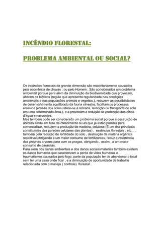 INCÊNDIO FLORESTAL:
PROBLEMA AMBIENTAL OU SOCIAL?
Os incêndios florestais de grande dimensão são maioritariamente causados
pela ocorrência de chuvas , ou pelo Homem . São considerados um problema
ambiental porque para alem da diminuição da biodiversidade que provocam,
alteram os bióticos (região que apresenta regularidade nas condições
ambientais e nas populações animais e vegetais.), reduzem as possibilidades
de desenvolvimento equilibrado da fauna silvestre, facilitam os processos
erosivos (erosão dos solos refere-se à retirada, remoção ou transporte do solo
em uma determinada área.), e a provocam a redução da protecção dos olhos
d’agua e nascentes.
Mas também pode ser considerado um problema social porque a destruição de
árvores ainda em fase de crescimento ou as que já estão prontas para
comercializar, reduzem a produção de madeira, celulose (É um dos principais
constituintes das paredes celulares das plantas) , essências florestais , etc… ,
também pela redução de fertilidade do solo , destruição da matéria orgânica
reciclável obrigando a um maior consumo de fertilizantes, reduz a resistência
das próprias arvores para com as pragas, obrigando , assim , a um maior
consumo de parasitas.
Para alem dos danos ambientais e dos danos sociaismaterias também existem
os danos humanos que caracterizam a perda de vidas humanas e
traumatismos causados pelo fogo, parte da população ter de abandonar o local
sem ter uma casa onde ficar , e a diminuição de oportunidade de trabalho
relacionada com o manejo ( controle) florestal .
 